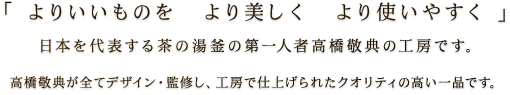 「よりいいものを　より美しく　より使いやすく」日本を代表する茶の湯釜の第一人者高橋敬典の工房です。高橋敬典が全てデザイン・監修し、工房で仕上げられたクオリティの高い一品です。